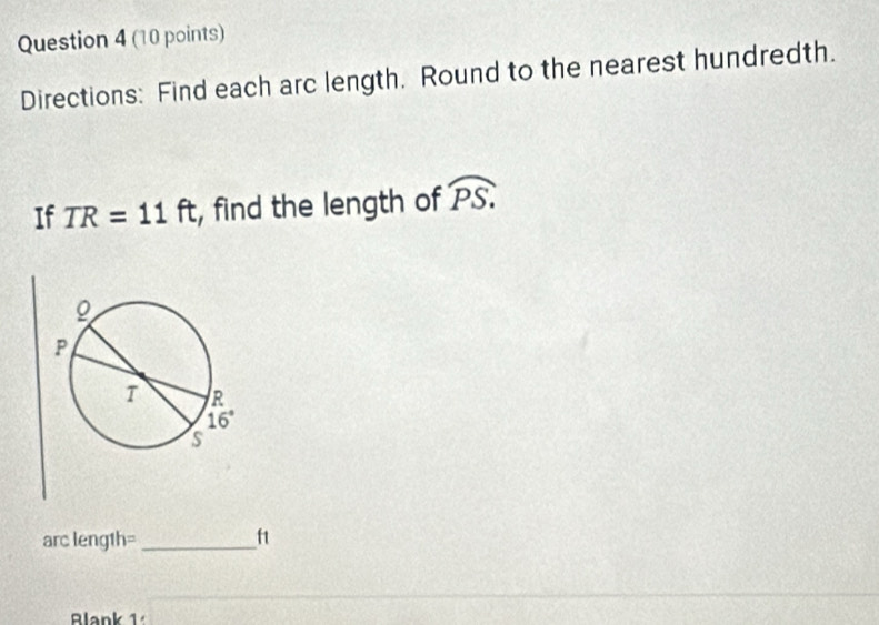 Directions: Find each arc length. Round to the nearest hundredth.
If TR=11ft , find the length of widehat PS.
arc leng1h=_ f1
Blank 1