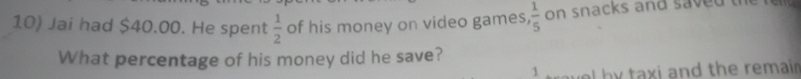 Jai had $40.00. He spent  1/2  of his money on video games,  1/5  on snacks and saved 
What percentage of his money did he save? 
1 l by taxi and the remain