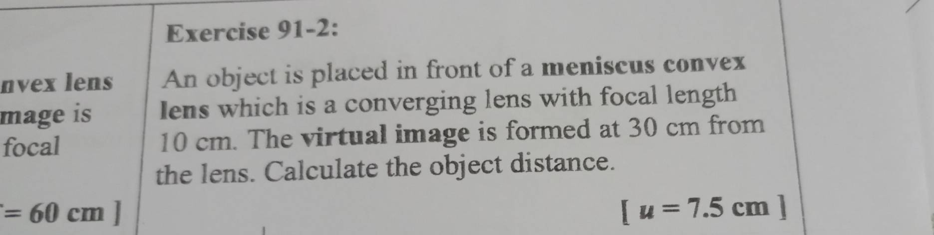 Exercise 91-2: 
nvex lens An object is placed in front of a meniscus convex 
mage is Iens which is a converging lens with focal length 
focal 10 cm. The virtual image is formed at 30 cm from 
the lens. Calculate the object distance.
=60cm]
[u=7.5cm]