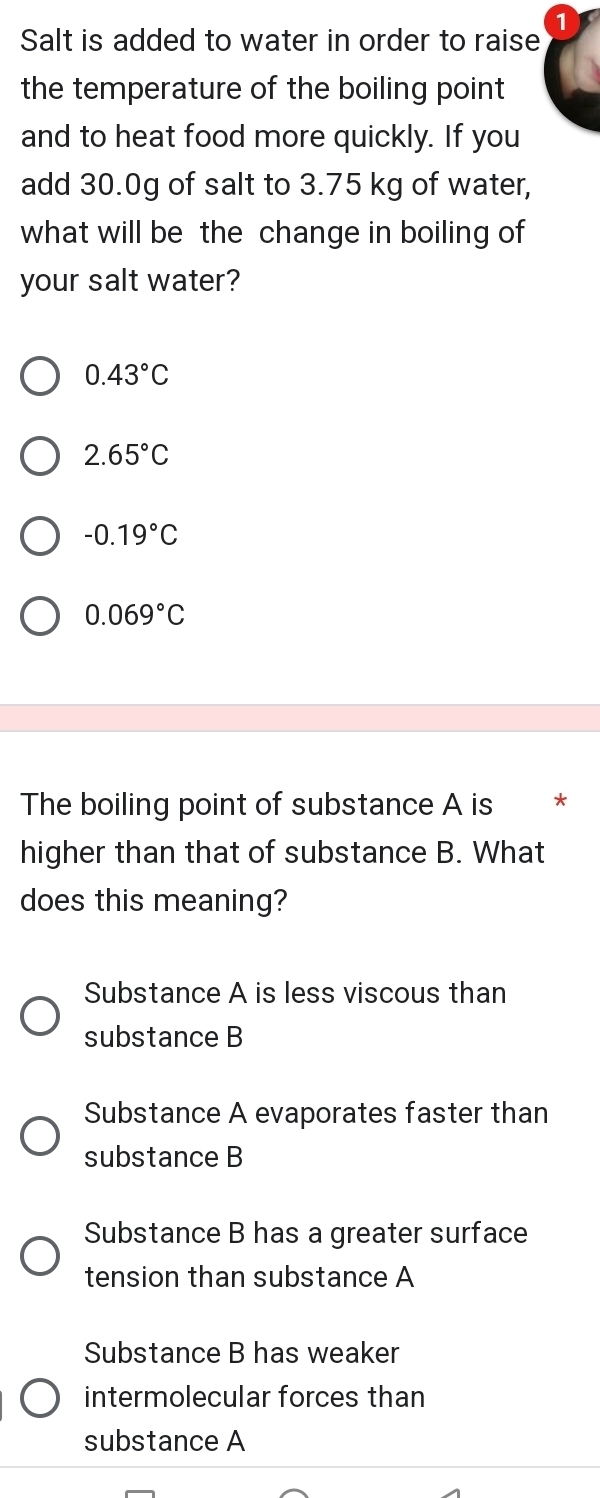 Salt is added to water in order to raise
the temperature of the boiling point
and to heat food more quickly. If you
add 30.0g of salt to 3.75 kg of water,
what will be the change in boiling of
your salt water?
0.43°C
2.65°C
-0.19°C
0.069°C
The boiling point of substance A is *
higher than that of substance B. What
does this meaning?
Substance A is less viscous than
substance B
Substance A evaporates faster than
substance B
Substance B has a greater surface
tension than substance A
Substance B has weaker
intermolecular forces than
substance A