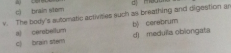 c) brain stem
v. The body's automatic activities such as breathing and digestion an
a) cerebellum b) cerebrum
c) brain stem d) medulla obiongata