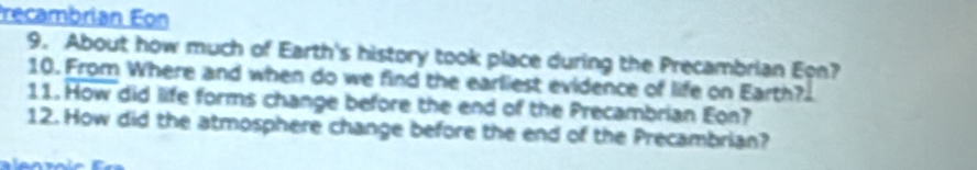 recambrian Eon 
9. About how much of Earth's history took place during the Precambrian Eon? 
10. From Where and when do we find the earliest evidence of life on Earth? 
11. How did life forms change before the end of the Precambrian Eon? 
12. How did the atmosphere change before the end of the Precambrian?