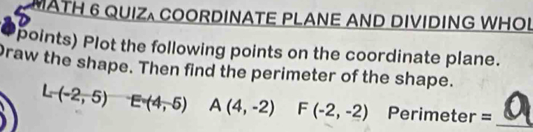 MATH 6 QUIZ COORDINATE PLANE AND DIVIDING WHOL 
points) Plot the following points on the coordinate plane. 
Draw the shape. Then find the perimeter of the shape.
L-(-2,5) E=(4,-5) A(4,-2) F(-2,-2) Perimeter = _