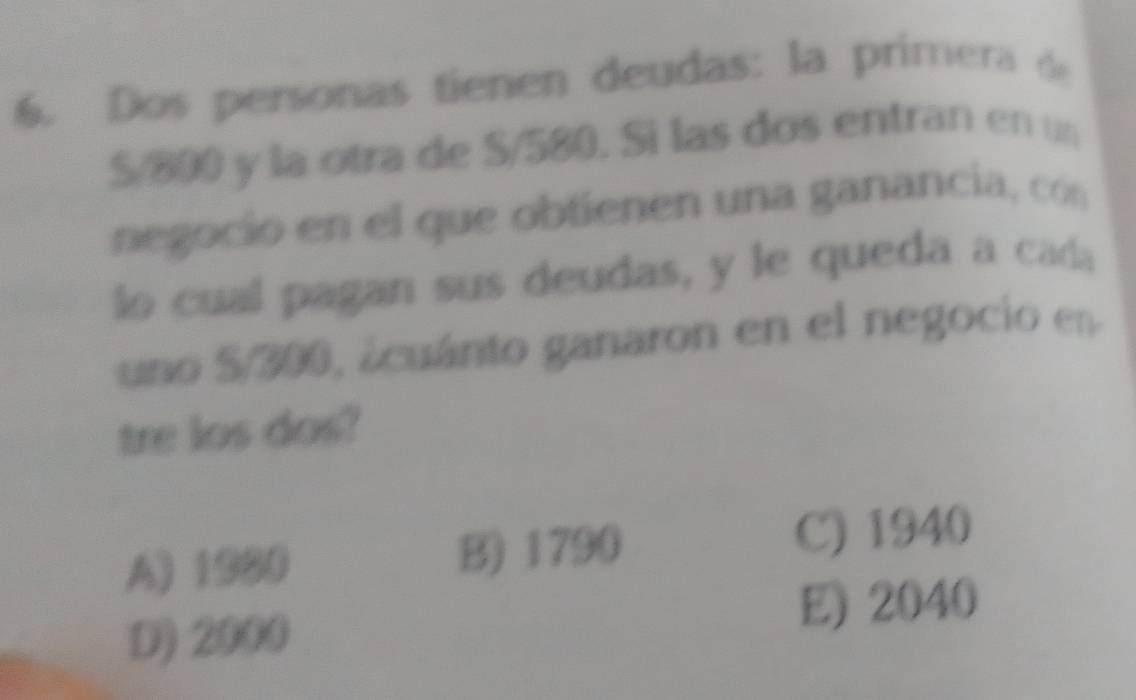 Dos personas tienen deudas: la primera de
S/800 y la otra de S/580. Si las dos entran en un
negocio en el que obtienen una ganancia, cón
o cual pagan sus deudas, y le queda a cada
uno S/300, ácuánto ganaron en el negocio en
tre los dos?
A) 1020 B) 1790 C) 1940
D) 2000 E) 2040