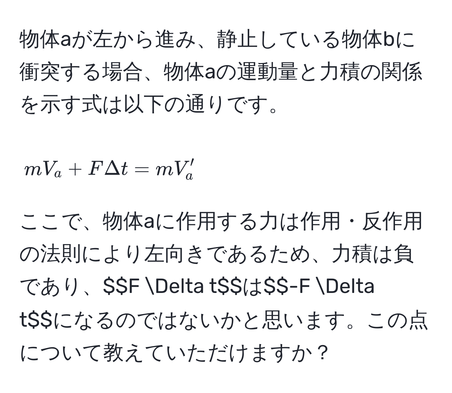 物体aが左から進み、静止している物体bに衝突する場合、物体aの運動量と力積の関係を示す式は以下の通りです。  
$$mV_a + F Delta t = mV_a'$$  
ここで、物体aに作用する力は作用・反作用の法則により左向きであるため、力積は負であり、$$F Delta t$$は$$-F Delta t$$になるのではないかと思います。この点について教えていただけますか？