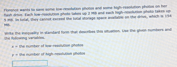 Florence wants to save some low-resolution photos and some high-resolution photos on her 
flash drive. Each low-resolution photo takes up 2 MB and each high-resolution photo takes up
5 MB. In total, they cannot exceed the total storage space available on the drive, which is 154
MB. 
Write the inequality in standard form that describes this situation. Use the given numbers and 
the following variables.
x= the number of low-resolution photos
y= the number of high-resolution photos