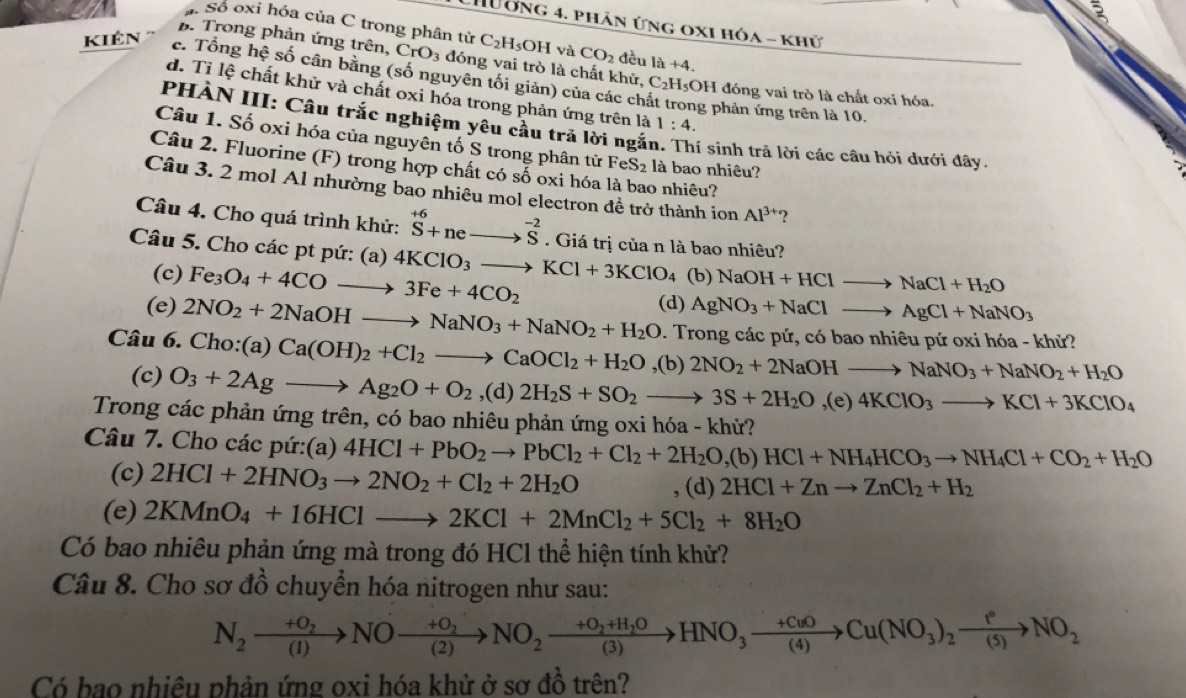 CHương 4. phân ứng oxi hóa - khử
Số oxi hóa của C trong phân tử C_2H 5OH và CO_2 đều 1a+4.
kiên '''
B. Trong phản ứng trên, CrO_3 đóng vai trò là chất khử, C_2H_5;OH đóng vai trò là chất oxi hóa.
c. Tổng hệ số cân bằng (số nguyên tối giản) của các ch ông phản ứng trên là 10.
d. Tỉ lệ chất khử và chất oxi hóa trong phản ứng trên là 1:4.
PHÀN III: Câu trắc nghiệm yêu cầu trã lời ngắi i sinh trả lời các câu hỏi dưới đây.
Câu 1. Số oxi hóa của nguyên tố S trong phân tử FeS_2 là bao nhiêu?
Câu 2. Fluorine (F) trong hợp chất có số oxi hóa là bao nhiêu?
Câu 3. 2 mol Al nhường bao nhiêu mol electron để trở thành ion Al^(3+) ?
Câu 4. Cho quá trình khử: ^+6+neto^(-2)S. Giá trị của n là bao nhiêu?
Câu 5. Cho các pt pứ: (a) 4KClO_3to KCl+3KClO_4 (b) NaOH+HClto NaCl+H_2O
(c) Fe_3O_4+4COto 3Fe+4CO_2
(e) 2NO_2+2NaOHto NaNO_3+NaNO_2+H_2O (d) AgNO_3+NaClto AgCl+NaNO_3. Trong các pứ, có bao nhiêu pứ oxi hóa - khử?
Câu 6. Cho:(a) Ca(OH)_2+Cl_2to CaOCl_2+H_2O ,(b) 2NO_2+2NaOHto NaNO_3+NaNO_2+H_2O
(c) O_3+2Agto Ag_2O+O_2 ,(d) 2H_2S+SO_2to 3S+2H_2O,(e)4KClO_3to KCl+3KClO_4
Trong các phản ứng trên, có bao nhiêu phản ứng oxi hóa - khử?
Câu 7. Cho các pứ:(a) 4HCl+PbO_2to PbCl_2+Cl_2+2H_2O,(b)HCl+NH_4HCO_3to NH_4Cl+CO_2+H_2O
(c) 2HCl+2HNO_3to 2NO_2+Cl_2+2H_2O , (d) 2HCl+Znto ZnCl_2+H_2
(e) 2KMnO_4+16HClto 2KCl+2MnCl_2+5Cl_2+8H_2O
Có bao nhiêu phản ứng mà trong đó HCl thể hiện tính khử?
Câu 8. Cho sơ đồ chuyển hóa nitrogen như sau:
N_2xrightarrow +O_2NOxrightarrow +O_2NO_2xrightarrow +O_2+H_2OHNO_3xrightarrow +CuOCu(NO_3)_2xrightarrow f°NO_2
Có bao nhiêu phản ứng oxi hóa khử ở sơ đồ trên?