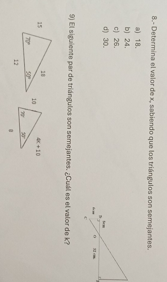 8.- Determina el valor de x, sabiendo que los triángulos son semejantes.
a) 18.
b) 24.
c) 26.
d) 30. 
 
9) El siguiente par de triángulos son semejantes. ¿Cuál es el valor de k?