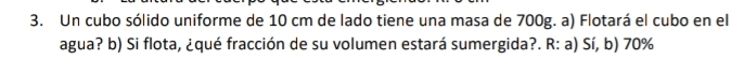 Un cubo sólido uniforme de 10 cm de lado tiene una masa de 700g. a) Flotará el cubo en el
agua? b) Si flota, ¿qué fracción de su volumen estará sumergida?. R: a) Sí, b) 70%