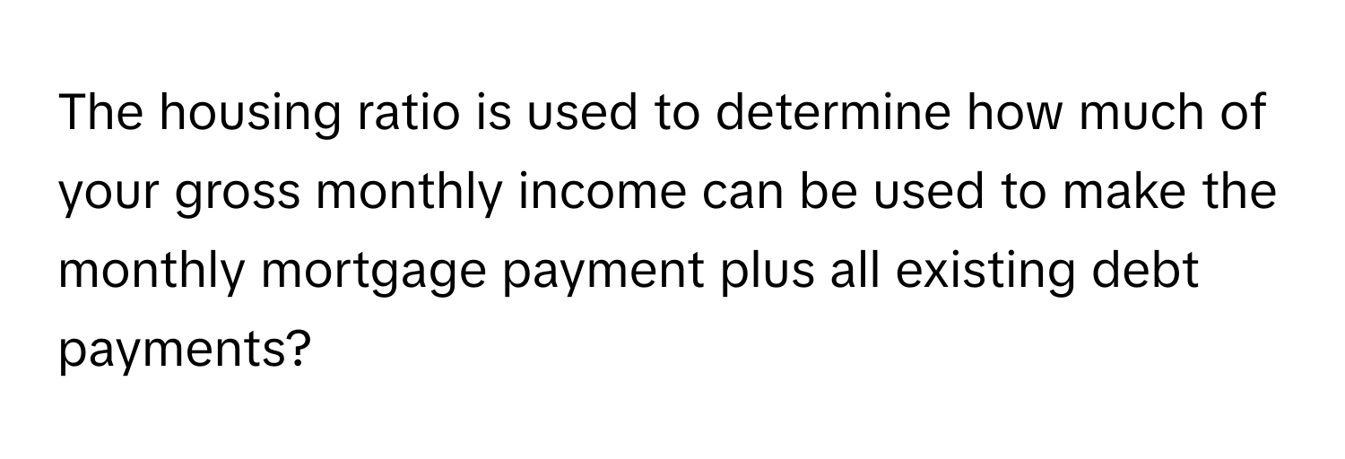 The housing ratio is used to determine how much of your gross monthly income can be used to make the monthly mortgage payment plus all existing debt payments?