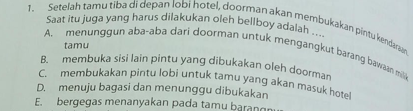 Setelah tamu tiba di depan lobi hotel, doorman akan membukakan pintu kendaraan
Saat itu juga yang harus dilakukan oleh bellboy adalah ....
tamu
A. menunggun aba-aba dari doorman untuk mengangkut barang bawaan milik
B. membuka sisi lain pintu yang dibukakan oleh doorman
C. membukakan pintu lobi untuk tamu yang akan masuk hotel
D. menuju bagasi dan menunggu dibukakan
E. bergegas menanyakan pada tamu baran