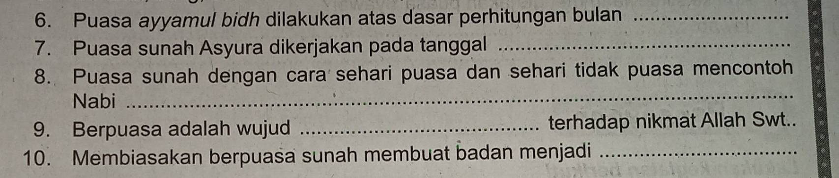 Puasa ayyamul bidh dilakukan atas dasar perhitungan bulan_ 
7. Puasa sunah Asyura dikerjakan pada tanggal_ 
8. Puasa sunah dengan cara sehari puasa dan sehari tidak puasa mencontoh 
Nabi 
_ 
9. Berpuasa adalah wujud _terhadap nikmat Allah Swt.. 
10. Membiasakan berpuasa sunah membuat badan menjadi_