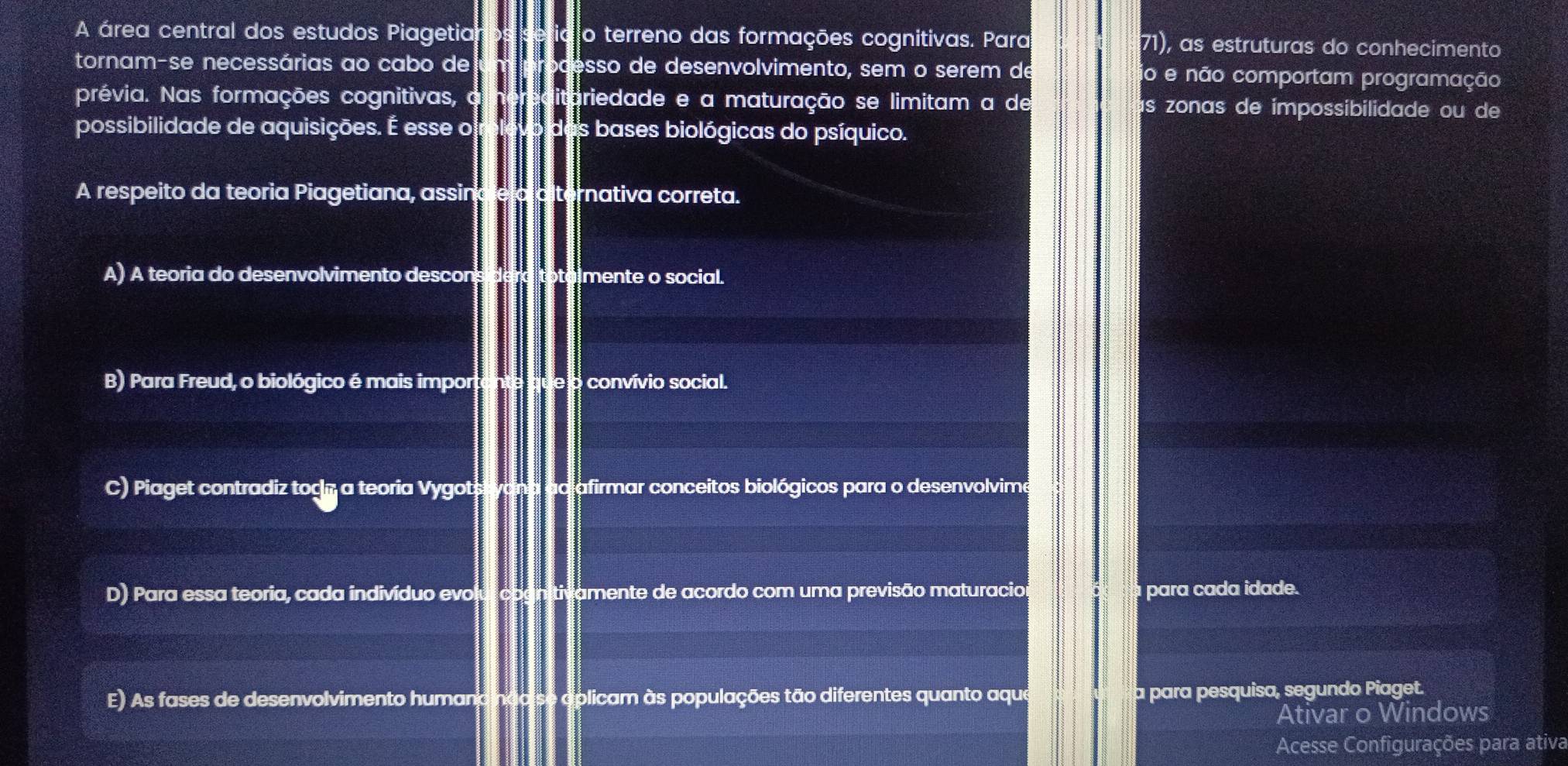 A área central dos estudos Piagetia o terreno das formações cognitivas. Para 71), as estruturas do conhecimento
tornam-se necessárias ao cabo de esso de desenvolvimento, sem o serem de io e não comportam programação
prévia. Nas formações cognitivas, o riedade e a maturação se limitam a de ís zonas de impossibilidade ou de
possibilidade de aquisições. É esse o bases biológicas do psíquico.
A respeito da teoria Piagetiana, assin rnativa correta.
A) A teoria do desenvolvimento descon mente o social.
B) Para Freud, o biológico é mais impor convívio social.
C) Piaget contradiz togn a teoria Vygot afirmar conceitos biológicos para o desenvolvime
D) Para essa teoria, cada indivíduo evo amente de acordo com uma previsão maturacio para cada idade.
E) As fases de desenvolvimento humand ndo aplicam às populações tão diferentes quanto aque a para pesquisa, segundo Piaget.
Ativar o Windows
Acesse Configurações para ativa