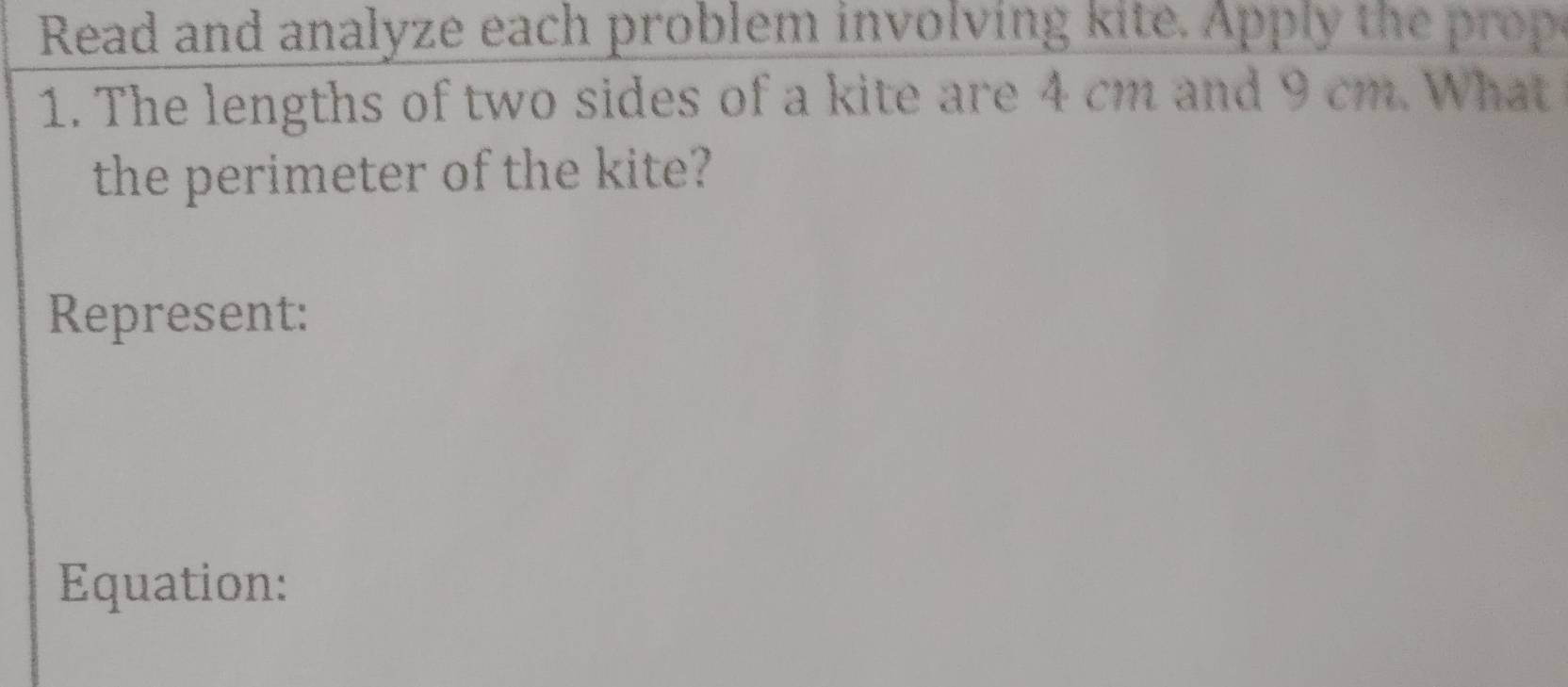 Read and analyze each problem involving kite. Apply the o 
1. The lengths of two sides of a kite are 4 cm and 9 cm. What 
the perimeter of the kite? 
Represent: 
Equation: