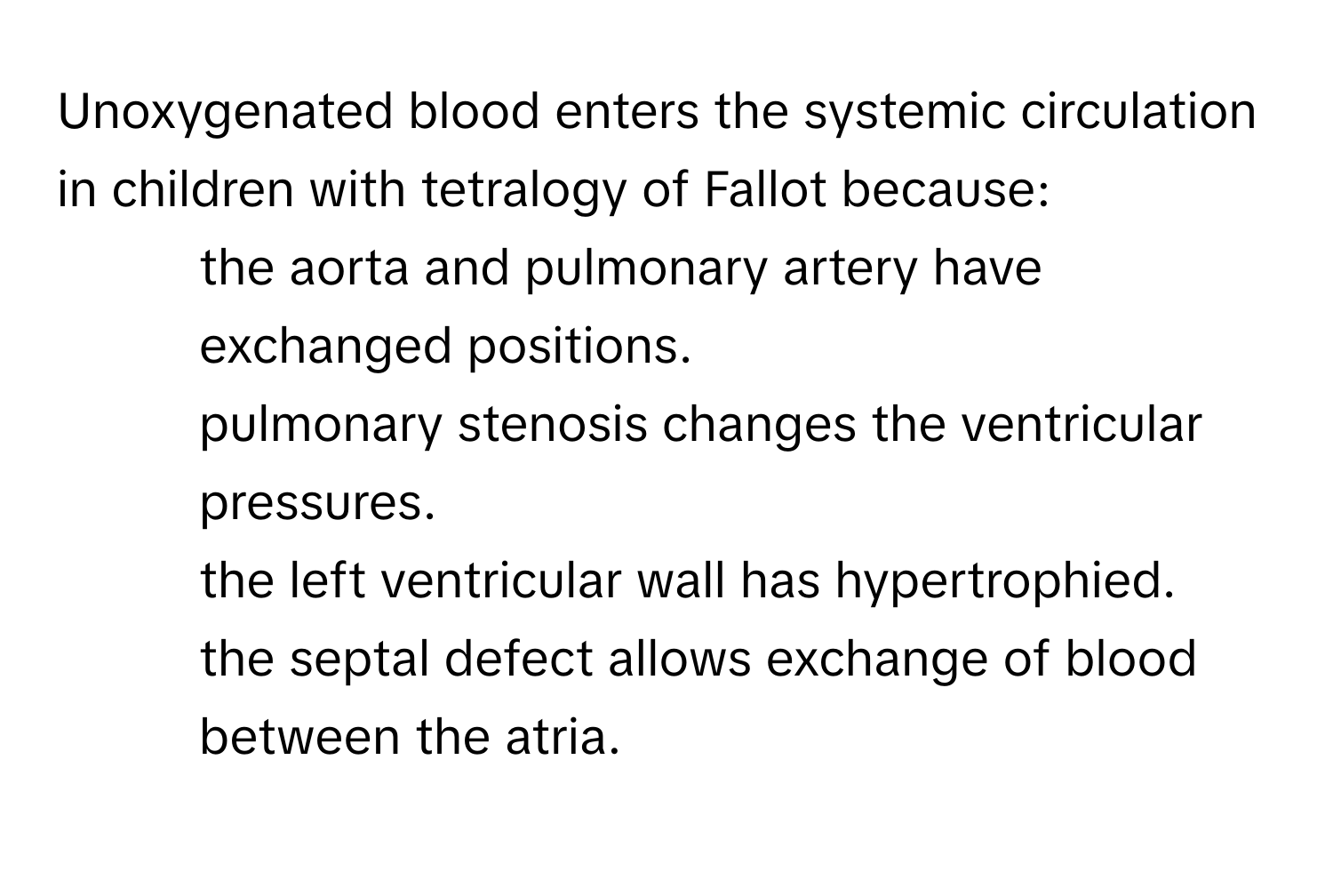 Unoxygenated blood enters the systemic circulation in children with tetralogy of Fallot because:

1) the aorta and pulmonary artery have exchanged positions.
2) pulmonary stenosis changes the ventricular pressures.
3) the left ventricular wall has hypertrophied.
4) the septal defect allows exchange of blood between the atria.