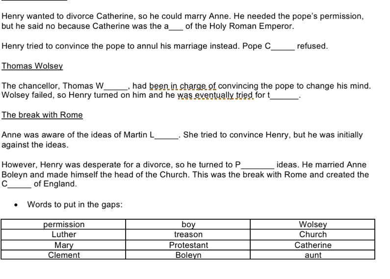 Henry wanted to divorce Catherine, so he could marry Anne. He needed the pope's permission, 
but he said no because Catherine was the a_ of the Holy Roman Emperor. 
Henry tried to convince the pope to annul his marriage instead. Pope C _refused. 
Thomas Wolsey 
The chancellor, Thomas W_ , had been in charge of convincing the pope to change his mind. 
Wolsey failed, so Henry turned on him and he was eventually tried for t 
_ 
The break with Rome 
Anne was aware of the ideas of Martin L_ . She tried to convince Henry, but he was initially 
against the ideas. 
However, Henry was desperate for a divorce, so he turned to P_ ideas. He married Anne 
Boleyn and made himself the head of the Church. This was the break with Rome and created the 
C_ of England. 
Words to put in the gaps: