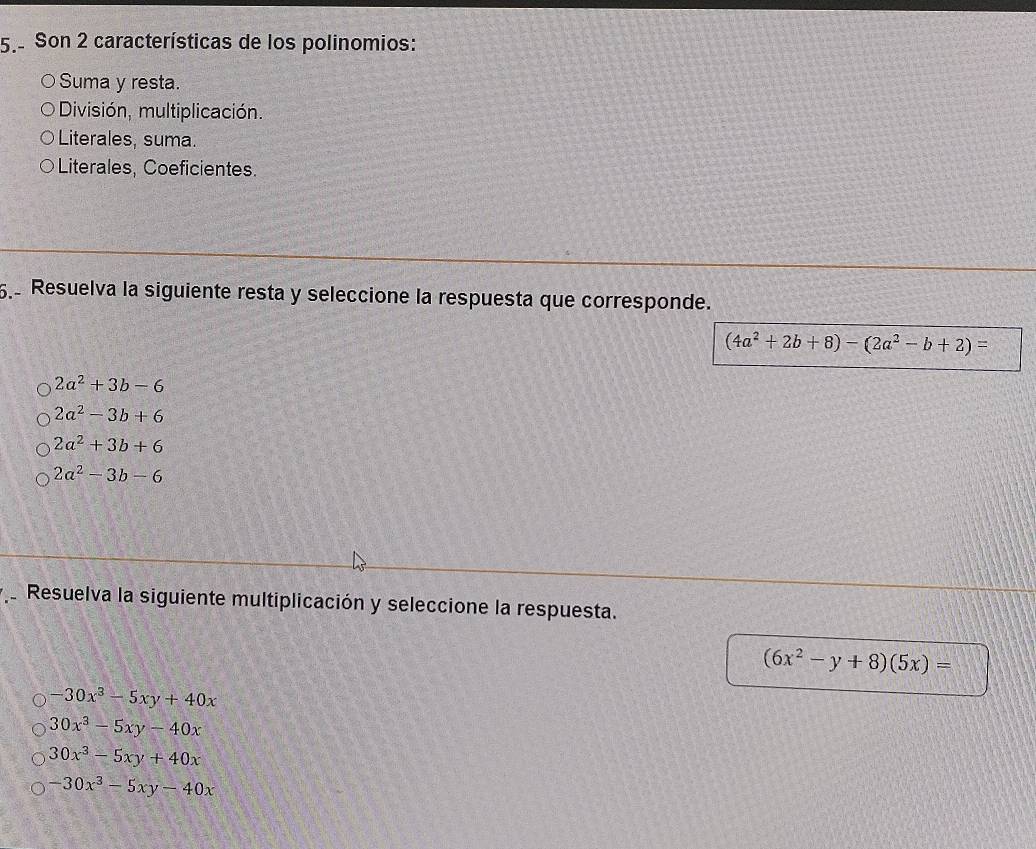 Son 2 características de los polinomios:
Suma y resta.
División, multiplicación.
Literales, suma.
Literales, Coeficientes.
. Resuelva la siguiente resta y seleccione la respuesta que corresponde.
(4a^2+2b+8)-(2a^2-b+2)=
2a^2+3b-6
2a^2-3b+6
2a^2+3b+6
2a^2-3b-6
Resuelva la siguiente multiplicación y seleccione la respuesta.
(6x^2-y+8)(5x)=
-30x^3-5xy+40x
30x^3-5xy-40x
30x^3-5xy+40x
-30x^3-5xy-40x