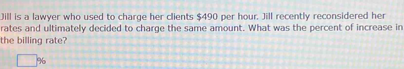 Jill is a lawyer who used to charge her clients $490 per hour. Jill recently reconsidered her 
rates and ultimately decided to charge the same amount. What was the percent of increase in 
the billing rate?
□ %