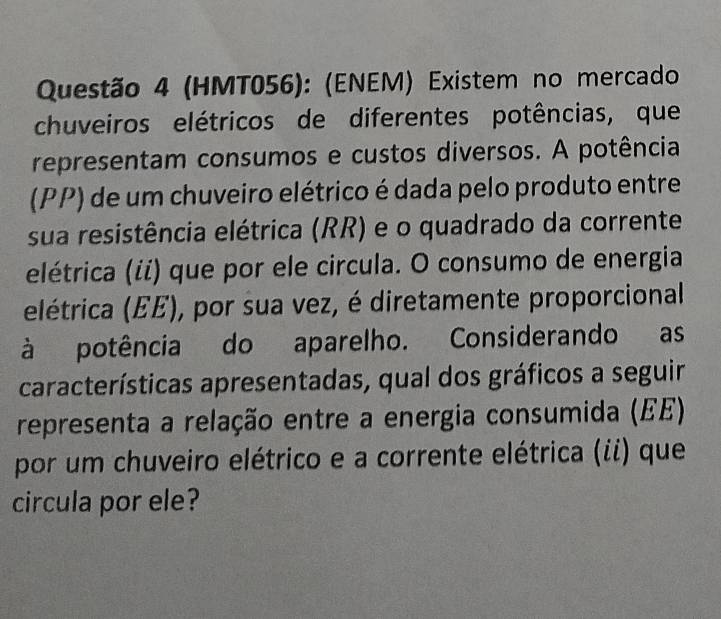 (HMT056): (ENEM) Existem no mercado 
chuveiros elétricos de diferentes potências, que 
representam consumos e custos diversos. A potência 
(PP) de um chuveiro elétrico é dada pelo produto entre 
sua resistência elétrica (RR) e o quadrado da corrente 
elétrica (ii) que por ele circula. O consumo de energia 
elétrica (EE), por sua vez, é diretamente proporcional 
à potência do aparelho. Considerando as 
características apresentadas, qual dos gráficos a seguir 
representa a relação entre a energia consumida (EE) 
por um chuveiro elétrico e a corrente elétrica (ii) que 
circula por ele?