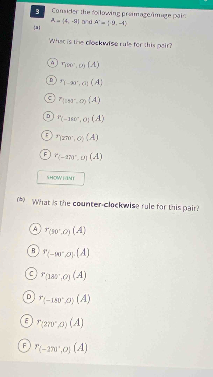 Consider the following preimage/image pair:
A=(4,-9) and A'=(-9,-4)
(a)
What is the clockwise rule for this pair?
A r_(90°,O)(A)
B r_(-90°,O)(A)
C r_(180°,O)(A)
D r_(-180°,0)(A)
E r_(270°,0)(A)
F r_(-270°,0)(A)
SHOW HINT
(b) What is the counter-clockwise rule for this pair?
A r_(90°,0)(A)
B r(-90°,O).(A)
C r_(180°,0)(A)
D r_(-180°,0)(A)
E r_(270°,0)(A)
F r_(-270°,0)(A)