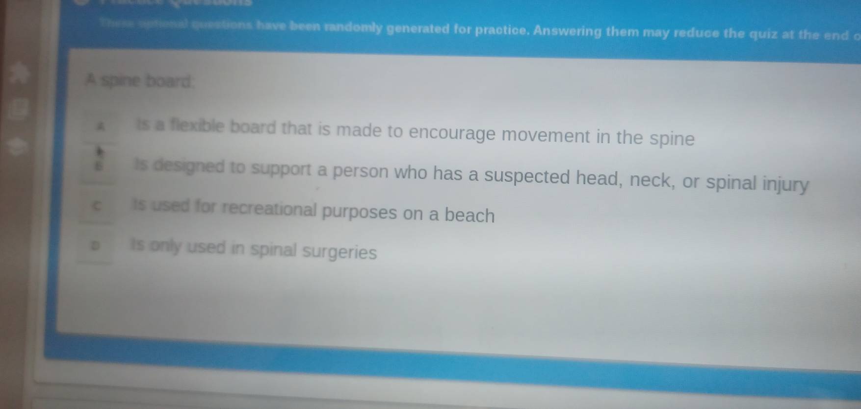 These aptional questions have been randomly generated for practice. Answering them may reduce the quiz at the end c
A spine board;
ts a flexible board that is made to encourage movement in the spine
6 Is designed to support a person who has a suspected head, neck, or spinal injury
C is used for recreational purposes on a beach
D Is only used in spinal surgeries