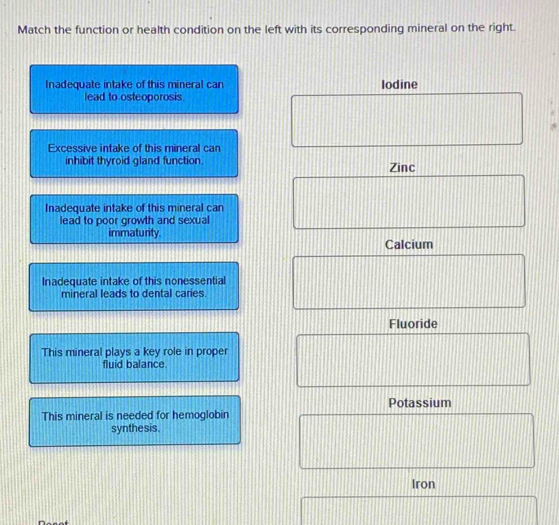 Match the function or health condition on the left with its corresponding mineral on the right.
Inadequate intake of this mineral can lodine
lead to osteoporosis.
Excessive intake of this mineral can
inhibit thyroid gland function.
Zinc
Inadequate intake of this mineral can
lead to poor growth and sexual
immaturity.
Calcium
Inadequate intake of this nonessential
mineral leads to dental caries.
Fluoride
This mineral plays a key role in proper
fluid balance.
Potassium
This mineral is needed for hemoglobin
synthesis.
Iron