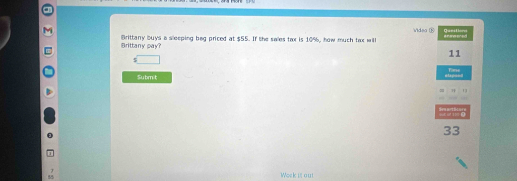 a 
Video ⑥ Questions 
Brittany buys a sleeping bag priced at $55. If the sales tax is 10%, how much tax will answered 
Brittany pay? 
11
$ □
Time 
Submit 
elapsed 
00 19 1 
m ar S r 
out of 100 ()
33
7
55
Work it out