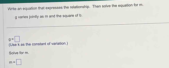 Write an equation that expresses the relationship. Then solve the equation for m.
g varies jointly as m and the square of b.
g=□
(Use k as the constant of variation.) 
Solve for m.
m=□