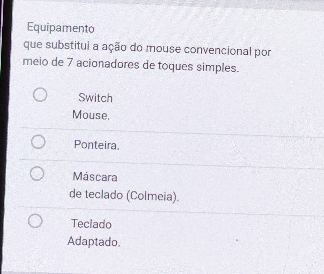 Equipamento
que substitui a ação do mouse convencional por
meio de 7 acionadores de toques simples.
Switch
Mouse.
Ponteira.
Máscara
de teclado (Colmeia).
Teclado
Adaptado.