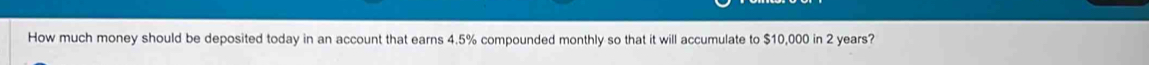 How much money should be deposited today in an account that earns 4.5% compounded monthly so that it will accumulate to $10,000 in 2 years?