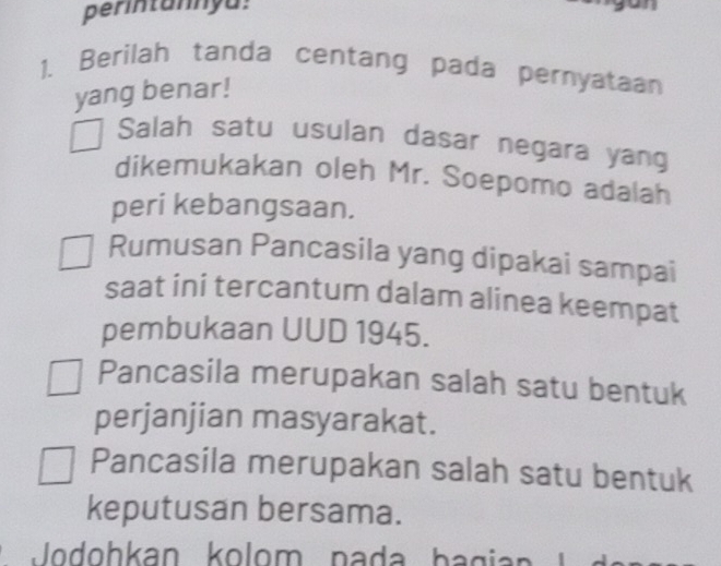 perintannyu:
1. Berilah tanda centang pada pernyataan
yang benar!
Salah satu usulan dasar negara yang
dikemukakan oleh Mr. Soepomo adalah
peri kebangsaan.
Rumusan Pancasila yang dipakai sampai
saat ini tercantum dalam alinea keempat
pembukaan UUD 1945.
Pancasila merupakan salah satu bentuk
perjanjian masyarakat.
Pancasila merupakan salah satu bentuk
keputusan bersama.
Jodohkan kolom nada bag i