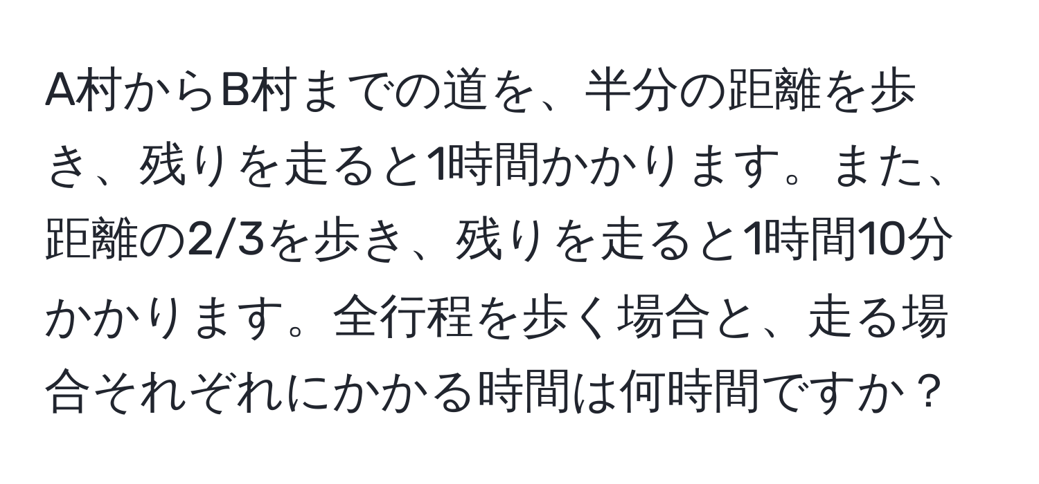 A村からB村までの道を、半分の距離を歩き、残りを走ると1時間かかります。また、距離の2/3を歩き、残りを走ると1時間10分かかります。全行程を歩く場合と、走る場合それぞれにかかる時間は何時間ですか？