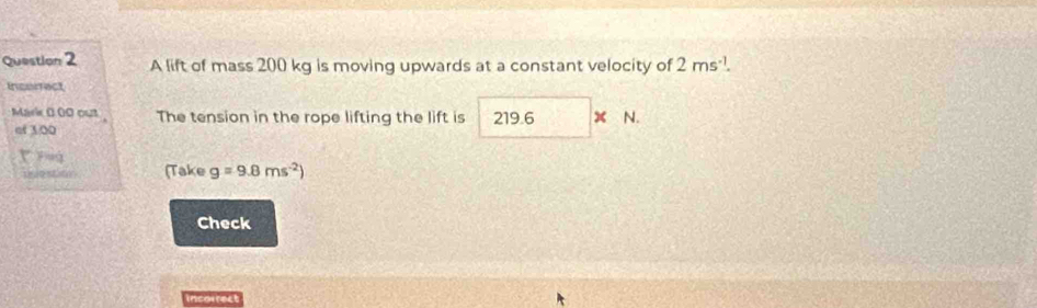 A lift of mass 200 kg is moving upwards at a constant velocity of 2ms^(-1). 
Incorect 
Mark 0.00 out The tension in the rope lifting the lift is 21 9.6 x N. 
of 1:00
buestion (Take g=9.8ms^(-2))
Check