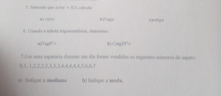 Sabendo que senx=0.5 , calcula: 
a) cos x b Tagx e cot gx
6. Usando a tabela trigonométrica, determine: 
a Tag0°=
b Cotg39°=
7.Em uma sapataria durante um dia foram vendidos os seguintes números de sapato:
0, 1, 1, 2, 2, 2, 3, 3, 3, 3, 4, 4, 4, 4, 4, 5, 6, 6, 7
a) Indique a mediana b) Indique a moda.