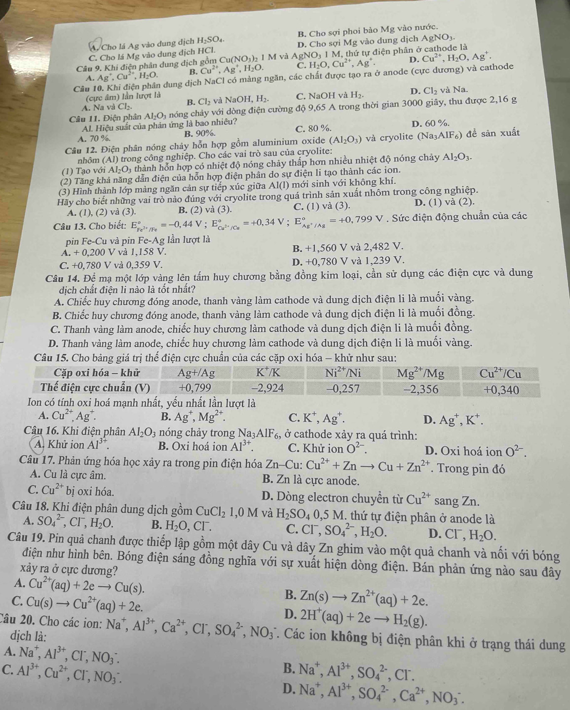 A. Cho lá Ag vào dung dịch H_2SO_4. B. Cho sợi phoi bào Mg vào nước.
C. Cho lá Mg vào dung dịch HCl. D. Cho sợi Mg vào dung dịch Ag gNO_3.
Câu 9. Khi điện phân dung dịch gồm Cu (NO_3)_2 1 M và AgNO_31N M, thứ tự điện phân ở cathode là
A. Ag^+,Cu^(2+),H_2O. B. Cu^(2+),Ag^+,H_2O. C. H_2O,Cu^(2+),Ag^+. D. Cu^(2+),H_2O,Ag^+.
Câu 10. Khi điện phân dung dịch NaCl có màng ngăn, các chất được tạo ra ở anode (cực dương) và cathode
(cực âm) lần lượt là C. NaOH và H_2. D. Cl_2 và Na.
A. Na v _1CI_2.
B. Cl_2 và NaOH,H_2.
Câu 11. Điện phân Al_2O_3 nóng chảy với dòng điện cường độ 9,65 A trong thời gian 3000 giây, thu được 2,16 g
Al. Hiệu suất của phản ứng là bao nhiêu?
A. 70 %. B. 90%. C. 80 %. D. 60% 、
Câu 12. Điện phân nóng chảy hỗn hợp gồm aluminium oxide (Al_2O_3) và cryolite (Na _3AIF_6) đề sản xuất
nhôm (Al) trong công nghiệp. Cho các vai trò sau của cryolite:
(1) Tạo với Al_2O_3 thành hỗn hợp có nhiệt độ nóng chảy thấp hơn nhiều nhiệt độ nóng chảy Al_2O_3.
(2) Tăng khả năng dẫn điện của hỗn hợp điện phân do sự điện li tạo thành các ion.
(3) Hình thành lớp màng ngăn cản sự tiếp xúc giữa Al(l) mới sinh với không khí.
Hãy cho biết những vai trò nào đúng với cryolite trong quá trình sản xuất nhôm trong công nghiệp.
A. (1), (2) và (3). B. (2) và (3). C. (1) và (3). D. (1) va (2).
Câu 13. Cho biết: E_Fe^(2+)/Fe^circ =-0,44V;E_Cu^(2+)/Cu^circ =+0,34V;E_Ag^+/Ag^circ =+0,799V. Sức điện động chuẩn của các
pin Fe-Cu và pin Fe-Ag; lần lượt là
A. +0,200V V và 1,158 V. B. +1,560 V và 2,482 V.
C. +0,780V 7 và 0,359 V. D. +0,780 V và 1,239 V.
Câu 14. Để mạ một lớp vàng lên tấm huy chương bằng đồng kim loại, cần sử dụng các điện cực và dung
dịch chất điện li nào là tốt nhất?
A. Chiếc huy chương đóng anode, thanh vàng làm cathode và dung dịch điện li là muối vàng.
B. Chiếc huy chương đóng anode, thanh vàng làm cathode và dung dịch điện li là muối đồng.
C. Thanh vàng làm anode, chiếc huy chương làm cathode và dung dịch điện li là muối đồng.
D. Thanh vàng làm anode, chiếc huy chương làm cathode và dung dịch điện li là muối vàng.
Câu 15. Cho bảng giá trị thế điện cực chuẩn của các cặp oxi hóa - khử như sau:
Cặp oxi hóa 
Thế điện cực c
Ion có tính oxi hoá mạnh nhất, yếu nhất lần lượt là
A. Cu^(2+),Ag^+. Ag^+,Mg^(2+). C. K^+,Ag^+. D. Ag^+,K^+.
B.
Câu 16. Khi điện phân Al_2O_3 nóng chảy trong N Na_3A1F_6, , ở cathode xảy ra quá trình:
A. Khử ion Al^(3+). B. Oxi hoá ion Al^(3+). C. Khử ion O^(2-). D. Oxi hoá ion O^(2-).
Câu 17. Phản ứng hóa học xảy ra trong pin điện hóa Zn-Cu:Cu^(2+)+Znto Cu+Zn^(2+). Trong pin đó
A. Cu là cực âm. B. Zn là cực anode.
C. Cu^(2+)bi oxi hóa. D. Dòng electron chuyển từ Cu^(2+) sang Zn.
Câu 18. Khi điện phân dung dịch ghat Om CuCl_21,0M và H_2SO_40,5M thứ tự điện phân ở anode là
A. SO_4^((2-),Cl^-),H_2O. B. H_2O,Cl^-. C. Cl^-,SO_4^((2-),H_2)O. D. CI^-, H_2O.
Câu 19. Pin quả chanh được thiếp lập gồm một dây Cu và dây Zn ghim vào một quả chanh và nối với bóng
điện như hình bên. Bóng điện sáng đồng nghĩa với sự xuất hiện dòng điện. Bán phản ứng nào sau đây
xảy ra ở cực dương?
A. Cu^(2+)(aq)+2eto Cu(s). B. Zn(s)to Zn^(2+)(aq)+2e.
C. Cu(s)to Cu^(2+)(aq)+2e. 2H^+(aq)+2eto H_2(g).
D.
Câu 20. Cho các ion: Na^+,Al^(3+),Ca^(2+),Cl^-,SO_4^((2-),NO_3^- T. Các ion không bị điện phân khi ở trạng thái dung
dịch là:
A. Na^+),Al^(3+),Cl^-,NO_3^(-.
B.
C. Al^3+),Cu^(2+),Cl^-,NO_3^(-. Na^+),Al^(3+),SO_4^((2-) ,CI^-)
D. Na^+,Al^(3+),SO_4^((2-),Ca^2+),NO_3^-.