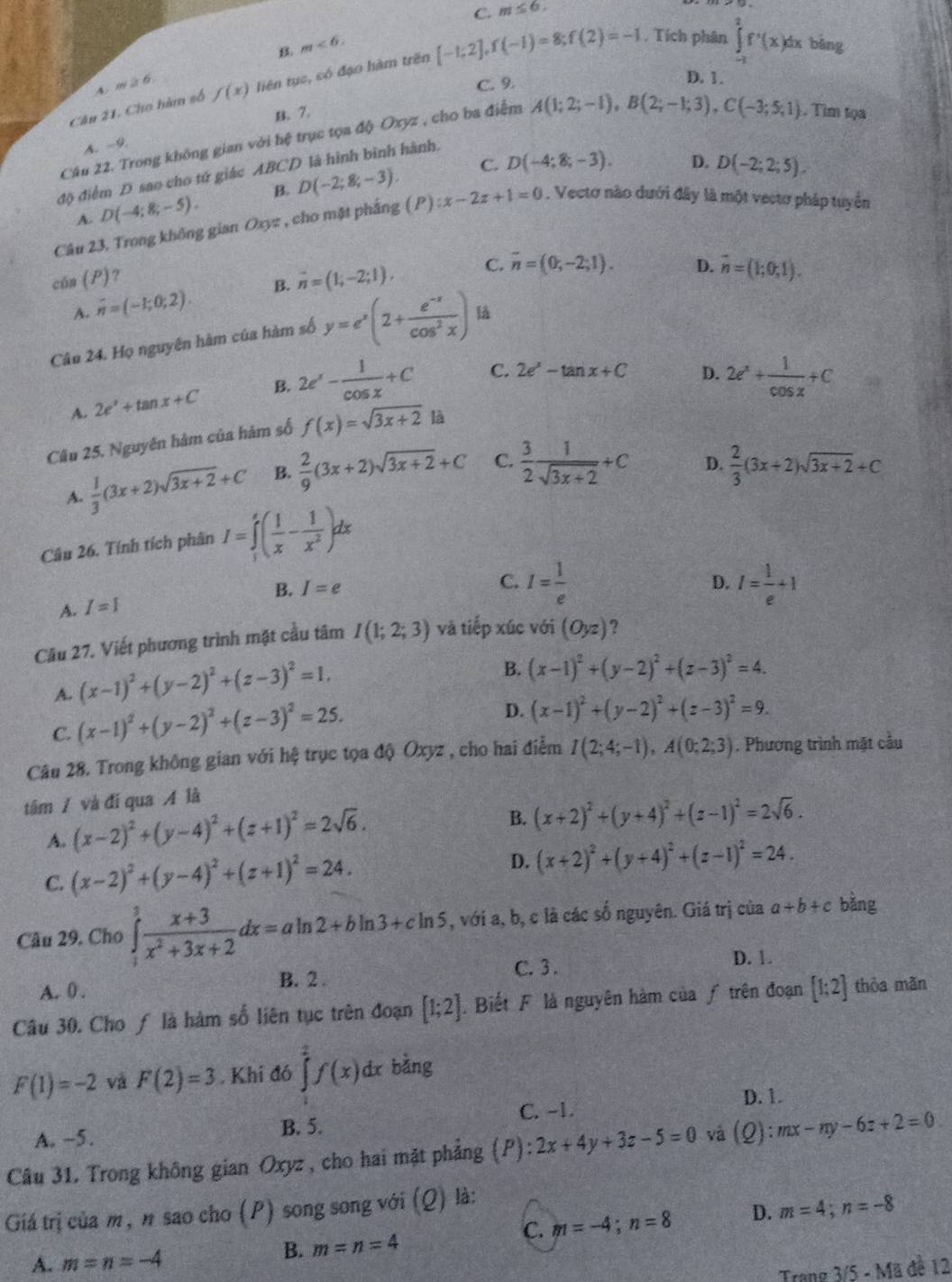 B. m<6. C.
m≤ 6.
D. 1.
Cân 21. Cho hàm số f(x) liên tục, có đạo hàm trên [-1;2],f(-1)=8;f(2)=-1 , Tích phân ∈tlimits _(-1)^2f'(x)dx bāng
A. m≥slant 6 C. 9.
7.
Câu 22. Trong không gian với hệ trục tọa độ Oxyz , cho ba điểm A(1;2;-1),B(2;-1;3),C(-3;5;1). Tim tọa
A. -9.
C. D(-4;8;-3). D. D(-2;2;5).
độ điểm D sao cho tử giác ABCD là hình bình hành.
A. D(-4;8;-5). B. D(-2;8;-3).
Câu 23, Trong không gian Oxyz , cho mặt pháng ( P) x-2z+1=0. Vectơ nào dưới đây là một vectơ pháp tuyển
cún (P)?
A. overline n=(-1;0;2). B. vector n=(1;-2;1),
C. vector n=(0,-2;1). D. vector n=(1;0;1).
Câu 24. Họ nguyên hàm của hàm số y=e^x(2+ (e^(-x))/cos^2x ) là
A. 2e^x+tan x+C B. 2e^x- 1/cos x +C C. 2e^x-tan x+C
D. 2e^x+ 1/cos x +C
Câu 25. Nguyên hàm của hàm số f(x)=sqrt(3x+2) là
A.  1/3 (3x+2)sqrt(3x+2)+C B.  2/9 (3x+2)sqrt(3x+2)+C C.  3/2  1/sqrt(3x+2) +C
D.  2/3 (3x+2)sqrt(3x+2)+C
Câu 26. Tính tích phân I=∈tlimits _1^(e(frac 1)x- 1/x^2 )dx
D.
B. I=e C. I= 1/e  I= 1/e +1
A. I=1
Câu 27. Viết phương trình mặt cầu tâm I(1;2;3) và tiếp xúc với (Oyz) ?
A. (x-1)^2+(y-2)^2+(z-3)^2=1.
B. (x-1)^2+(y-2)^2+(z-3)^2=4.
C. (x-1)^2+(y-2)^2+(z-3)^2=25.
D. (x-1)^2+(y-2)^2+(z-3)^2=9.
Câu 28. Trong không gian với hệ trục tọa độ Oxyz , cho hai điểm I(2;4;-1),A(0;2;3). Phương trình mặt cầu
tâm / và đí qua A là
A. (x-2)^2+(y-4)^2+(z+1)^2=2sqrt(6).
B. (x+2)^2+(y+4)^2+(z-1)^2=2sqrt(6).
C. (x-2)^2+(y-4)^2+(z+1)^2=24.
D. (x+2)^2+(y+4)^2+(z-1)^2=24.
Câu 29. Cho ∈tlimits _1^(3frac x+3)x^2+3x+2dx=aln 2+bln 3+cln 5 , với a, b, c là các số nguyên. Giá trị của a+b+c bằng
A. 0 . B. 2 . C. 3 .
D. 1.
Câu 30. Cho ƒ là hàm số liên tục trên đoạn [1;2]. Biết F là nguyên hàm của ƒ trên đoạn [1;2] thòa mǎn
F(1)=-2 và F(2)=3. Khi đó ∈tlimits _1^2f(x)dx bằng
D. 1.
A. ~5. B. 5. C. -1.
Câu 31. Trong không gian Oxyz, cho hai mặt phẳng (P): 2x+4y+3z-5=0 và (Q):mx-ny-6z+2=0
Giá trị của m, n sao cho (P) song song với (Q) là:
C. m=-4;n=8 D. m=4;n=-8
B. m=n=4
A. m=n=-4 1 đề 12
Trang 3/5-Ma