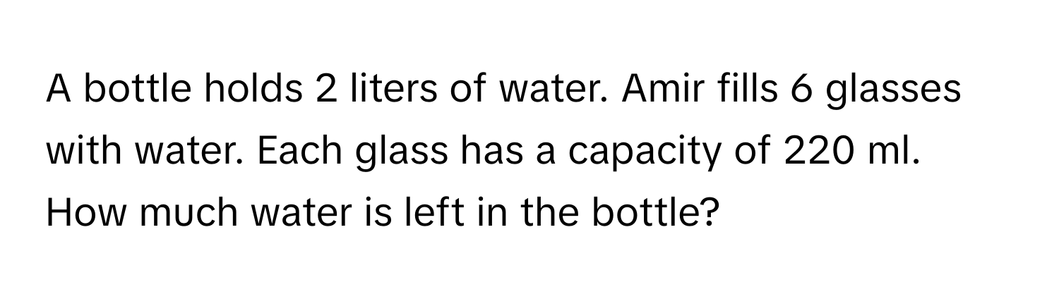 A bottle holds 2 liters of water. Amir fills 6 glasses with water. Each glass has a capacity of 220 ml. How much water is left in the bottle?