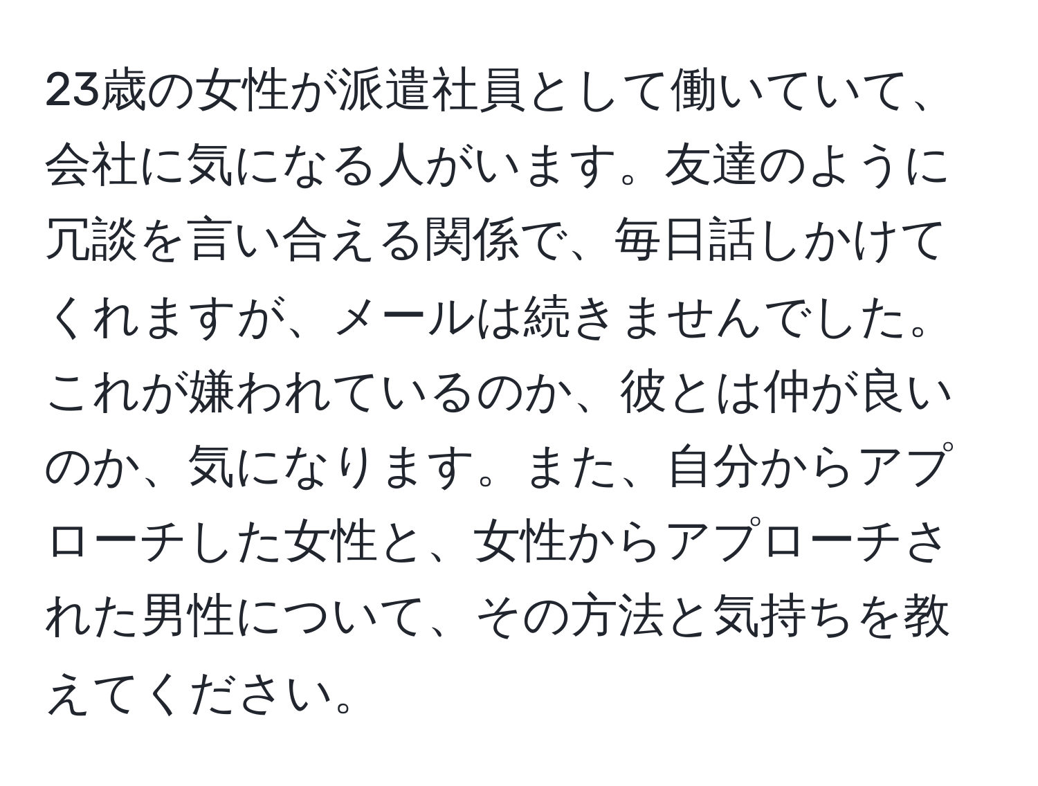 23歳の女性が派遣社員として働いていて、会社に気になる人がいます。友達のように冗談を言い合える関係で、毎日話しかけてくれますが、メールは続きませんでした。これが嫌われているのか、彼とは仲が良いのか、気になります。また、自分からアプローチした女性と、女性からアプローチされた男性について、その方法と気持ちを教えてください。