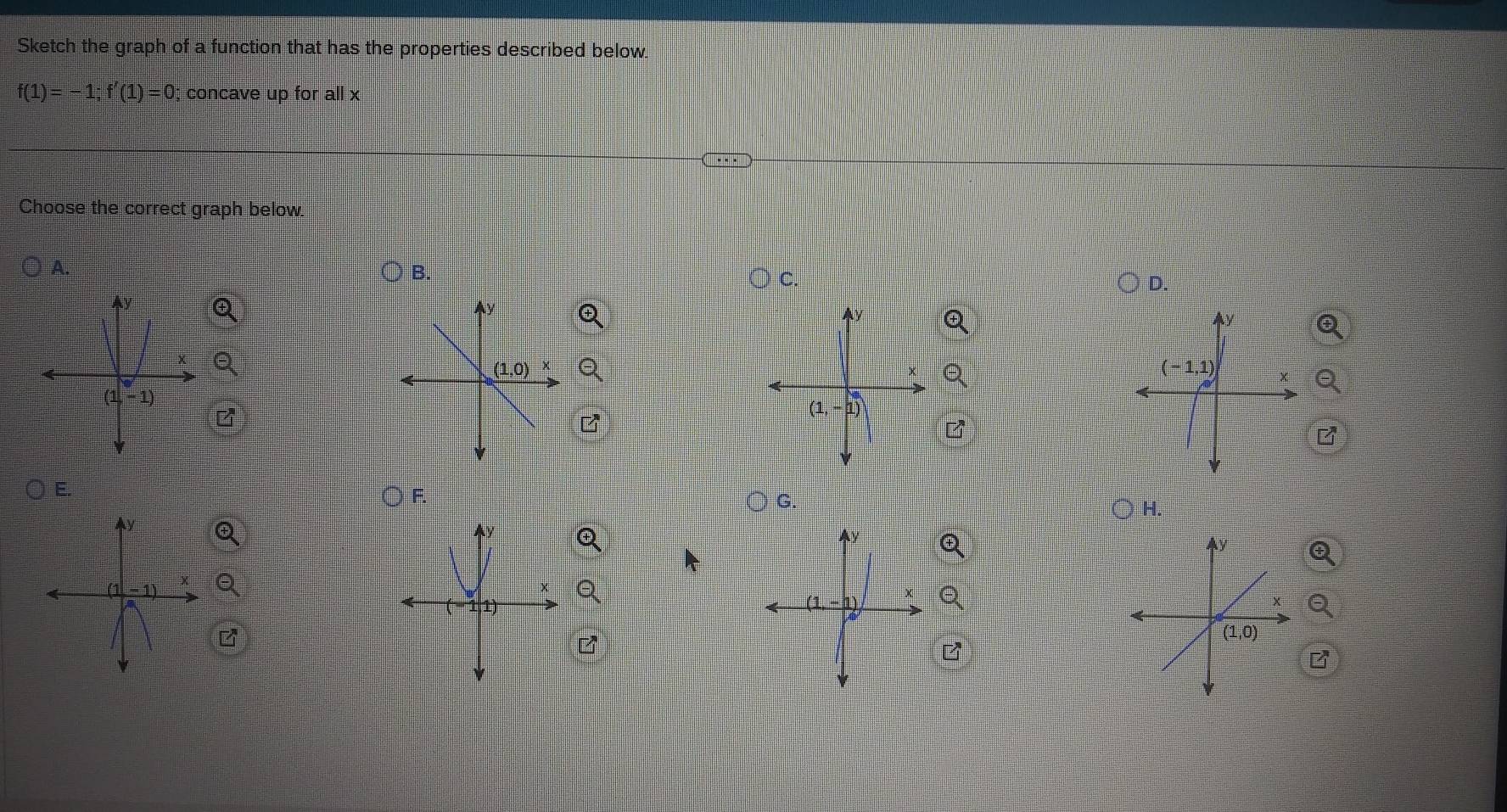 Sketch the graph of a function that has the properties described below.
f(1)=-1;f'(1)=0; concave up for all x
Choose the correct graph below.
A.
C.
D.
Q
z
F
○ F. G.
○ H.
Q
Ay
Q
Q
z