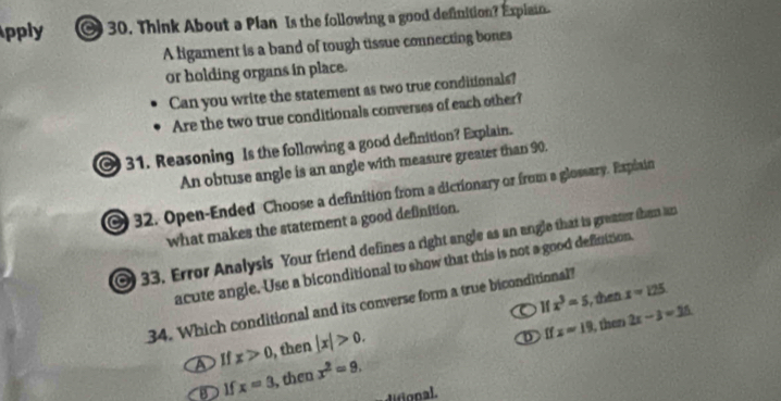 pply 30. Think About a Plan Is the following a good definition? Explain.
A ligament is a band of tough tissue connecting bones
or holding organs in place.
Can you write the statement as two true conditionals?
Are the two true conditionals converses of each other?
31. Reasoning Is the following a good definition? Explain.
An obtuse angle is an angle with measure greater than 90.
32. Open-Ended Choose a definition from a dictionary or from a glossary. Esplain
what makes the statement a good definition.
33. Error Analysis Your friend defines a right angle as an angle that is greater then an
acute angle. Use a biconditional to show that this is not a good definttion.
x^3=5 , then x=125
34. Which conditional and its converse form a true biconditional?
b Ⅱ x=19 , then 2x-3=35
A If x>0 , then |x|>0.
D If x=3 , then x^2=9.