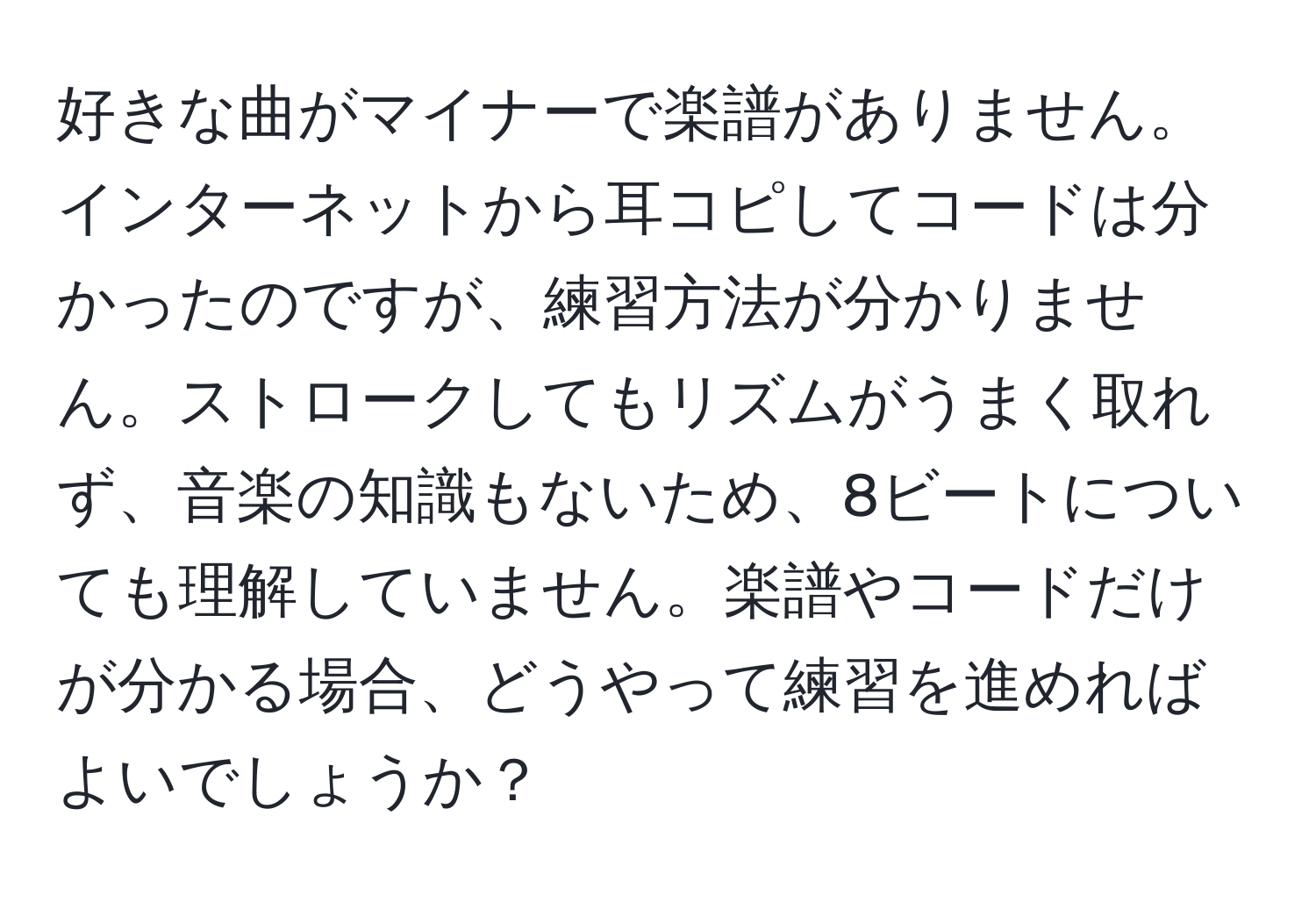 好きな曲がマイナーで楽譜がありません。インターネットから耳コピしてコードは分かったのですが、練習方法が分かりません。ストロークしてもリズムがうまく取れず、音楽の知識もないため、8ビートについても理解していません。楽譜やコードだけが分かる場合、どうやって練習を進めればよいでしょうか？