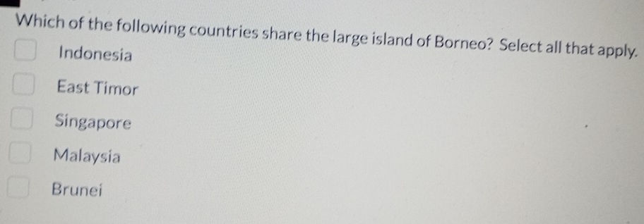 Which of the following countries share the large island of Borneo? Select all that apply.
Indonesia
East Timor
Singapore
Malaysia
Brunei