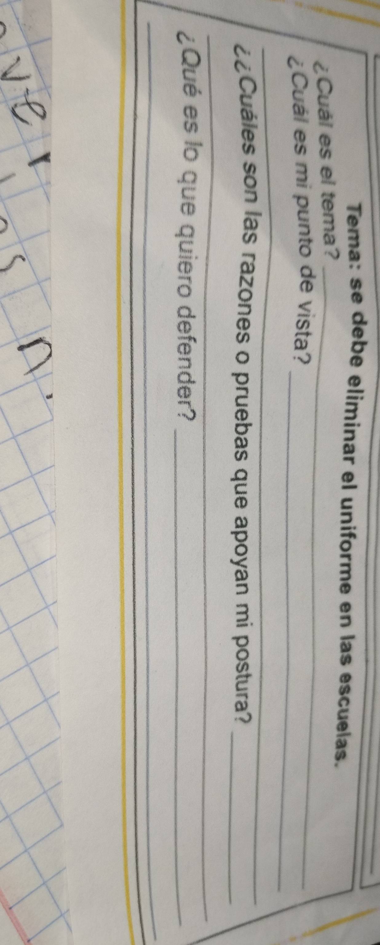 Tema: se debe eliminar el uniforme en las escuelas. 
¿Cuái es el tema?_ 
_ 
¿Cuál es mi punto de vista? 
_ 
¿Cuáles son las razones o pruebas que apoyan mi postura?_ 
_ 
¿Qué es lo que quiero defender?_ 
_