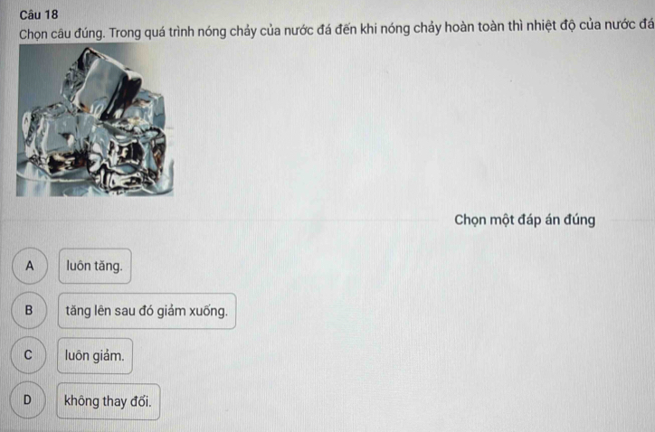 Chọn câu đúng. Trong quá trình nóng chảy của nước đá đến khi nóng chảy hoàn toàn thì nhiệt độ của nước đá
Chọn một đáp án đúng
A luôn tǎng.
B tăng lên sau đó giảm xuống.
C luôn giảm.
D không thay đổi.