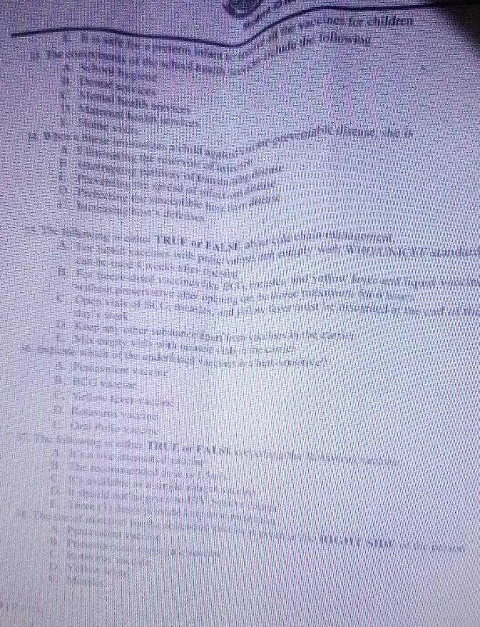 all the vaceines for whildren
a  i is safe fh a preterm intant c te ' _lude the following
is. The soids ments of the school health ser?"
A. School bygiene
B Dental services
Mental helth sevices
(1. Maternal heal servict 
1. Mome visit.
13. W hen a marse imsunises a chill agam n d euvite prevemable disense, she b
A E Umingting the reservalt of inderto
S   acropiing ganloway of t mn say d wan
i  T u enln are greed of infer c as e y
D   Protecting tha sam peptible he   ton aitas.
E  Increasme host's delenses
3s. The follewing w either TRCE or FALSE Mout cold thuận management.
A. The hemd vacemes with preservatives am comgly with WHOUNICEE standard
can be used 4 weeks after openlis 
B. Fer teeze-dned vaceines like BCC eaasies and yeflow leyke and liqued vauc in
Ow hout preservative after opening cn be stored inilsamung for a hous
e. Open viais of ICC, menies, and yau we fever pust be niseanted on the end of the
day s steek
. Keep any other substance spart from vaceines in the arrier
prax empty visis with uoued s catl n the car es
so  In dicase which of the underdited sace saes is a beat sensative
A.  Pentavalent vaccint
B. BCG vacesde
C Vellow tèver vacdine
D. Rotaviras vacclno
E. Oral Pelle vaccine
37. The following of either TRUE or FALSE concoting the Retavicas vacoose
A. It s a tore stenuated vatcint
B. The recommended dose i ttacs
C. It's avallable ae a sincle antrgen vacciea
D. It sould not he grven t l fV counve chunt
E.  E hre(3 ) coses presulé lorr tor e pres tatn
SE. The sie of iection me the ielomn thnt i aen at the MIGMT SH, of the pecion A Pentscalent Périne
B                                
C                
D Yollow elte
1