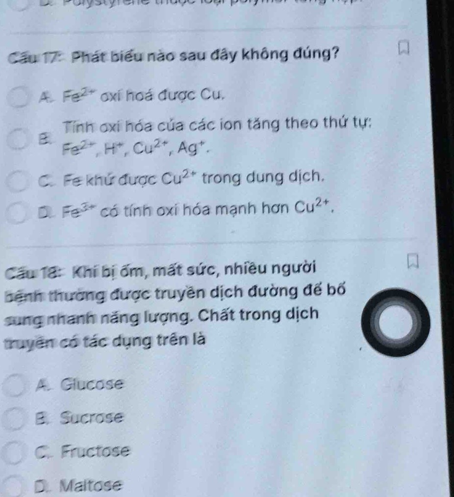 Cầu 17: Phát biểu nào sau đây không đúng?
A Fe^(2+) oxi hoá được Cu.
Tính oxi hóa của các ion tăng theo thứ tự:
B Fe^(2+), H^+, Cu^(2+), Ag^+.
C.Fe khứ được Cu^(2+) trong dung dịch.
a Fe^(3+) có tính oxi hóa mạnh hơn Cu^(2+). 
Cầu 18: Khi bị ốm, mất sức, nhiều người
bệnh thường được truyền dịch đường đế bố
sung nhanh năng lượng. Chất trong dịch
truyền có tác dụng trên là
A. Glucose
B. Sucrose
C. Fructose
D. Maltose