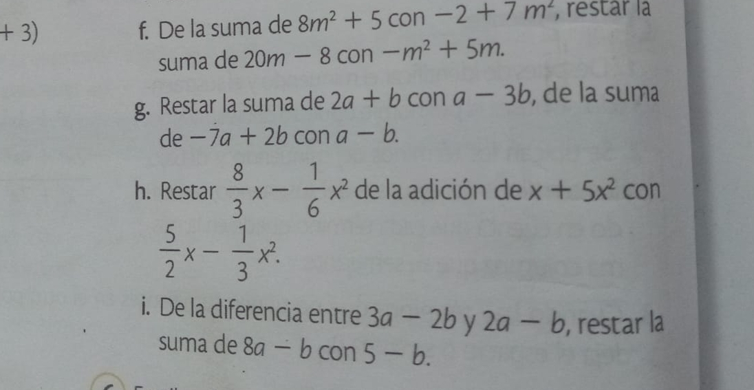 + 3) con -2+7m^2 , restar la 
f. De la suma de 8m^2+5
suma de 20m-8con -m^2+5m. 
g. Restar la suma de 2a+b con a-3b , de la suma 
de -7a+2b con a-b. 
h. Restar  8/3 x- 1/6 x^2 de la adición de x+5x^2 con
 5/2 x- 1/3 x^2. 
i. De la diferencia entre 3a-2b y 2a-b , restar la 
suma de 8a-b con 5-b.