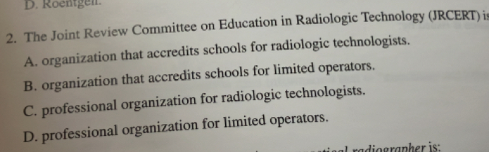 Roentgen.
2. The Joint Review Committee on Education in Radiologic Technology (JRCERT) is
A. organization that accredits schools for radiologic technologists.
B. organization that accredits schools for limited operators.
C. professional organization for radiologic technologists.
D. professional organization for limited operators.
raographer is: