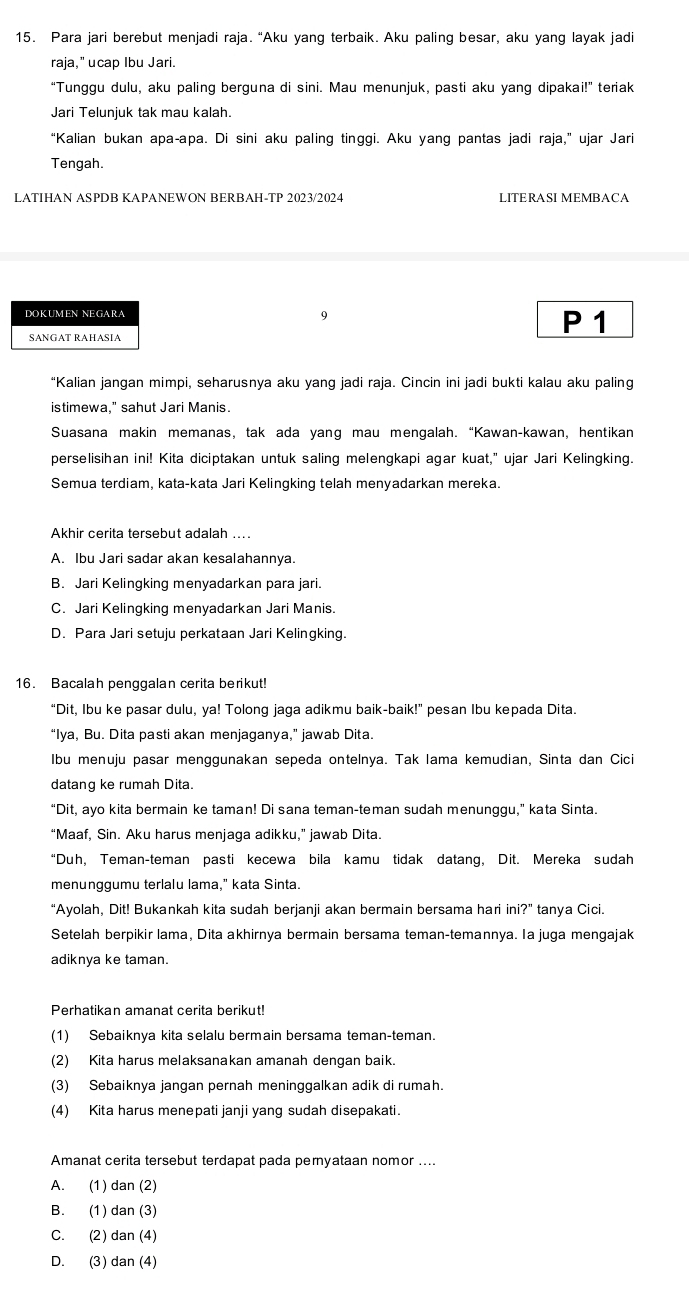 Para jari berebut menjadi raja. “Aku yang terbaik. Aku paling besar, aku yang layak jadi
raja," ucap Ibu Jari.
“Tunggu dulu, aku paling berguna di sini. Mau menunjuk, pasti aku yang dipakai!” teriak
Jari Telunjuk tak mau kalah.
“Kalian bukan apa-apa. Di sini aku paling tinggi. Aku yang pantas jadi raja,” ujar Jari
Tengah
LATIHAN ASPDB KAPANEWON BERBAH-TP 2023/2024 LITERASI MEMBACA
9
SANGAT RAHASIA
P 1
“Kalian jangan mimpi, seharusnya aku yang jadi raja. Cincin ini jadi bukti kalau aku paling
istimewa," sahut Jari Manis.
Suasana makin memanas, tak ada yang mau mengalah. “Kawan-kawan, hentikan
perselisihan ini! Kita diciptakan untuk saling melengkapi agar kuat," ujar Jari Kelingking.
Semua terdiam, kata-kata Jari Kelingking telah menyadarkan mereka.
Akhir cerita tersebut adalah ....
A. Ibu Jari sadar akan kesalahannya.
B. Jari Kelingking menyadarkan para jari.
C. Jari Kelingking menyadarkan Jari Manis.
D. Para Jari setuju perkataan Jari Kelingking.
16. Bacalah penggalan cerita berikut!
“Dit, Ibu ke pasar dulu, ya! Tolong jaga adikmu baik-baik!” pesan Ibu kepada Dita.
“Iya, Bu. Dita pasti akan menjaganya,” jawab Dita.
Ibu menuju pasar menggunakan sepeda ontelnya. Tak Iama kemudian, Sinta dan Cici
datang ke rumah Dita.
“Dit, ayo kita bermain ke taman! Di sana teman-teman sudah menunggu,” kata Sinta.
“Maaf, Sin. Aku harus menjaga adikku,” jawab Dita.
“Duh, Teman-teman pasti kecewa bila kamu tidak datang, Dit. Mereka sudah
menunggumu terlalu lama," kata Sinta.
“Ayolah, Dit! Bukankah kita sudah berjanji akan bermain bersama hari in ?'' tanya Cici.
Setelah berpikir lama, Dita akhirnya bermain bersama teman-temannya. Ia juga mengajak
adiknya ke taman.
Perhatikan amanat cerita berikut!
(1) Sebaiknya kita selalu bermain bersama teman-teman.
(2) Kita harus melaksanakan amanah dengan baik.
(3) Sebaiknya jangan pernah meninggalkan adik di rumah.
(4) Kita harus menepati janji yang sudah disepakati.
Amanat cerita tersebut terdapat pada pernyataan nomor ....
A. (1) dan (2)
B. (1) dan (3)
C. (2) dan (4)
D. (3) dan (4)