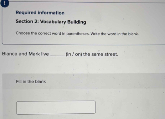 ! 
Required information 
Section 2: Vocabulary Building 
Choose the correct word in parentheses. Write the word in the blank. 
_ 
Bianca and Mark live _(in / on) the same street. 
Fill in the blank